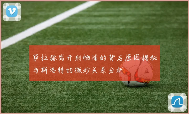 萨拉赫离开利物浦的背后原因揭秘与斯洛特的微妙关系分析