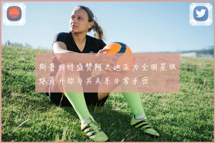 斯普利特盛赞阿夫迪亚为全明星级球员并称与其关系非常亲密