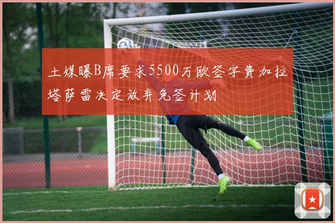 土媒曝B席要求5500万欧签字费加拉塔萨雷决定放弃免签计划