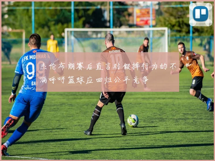 杰伦布朗赛后直言对假摔行为的不满呼吁篮球应回归公平竞争