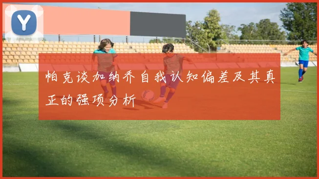 帕克谈加纳乔自我认知偏差及其真正的强项分析