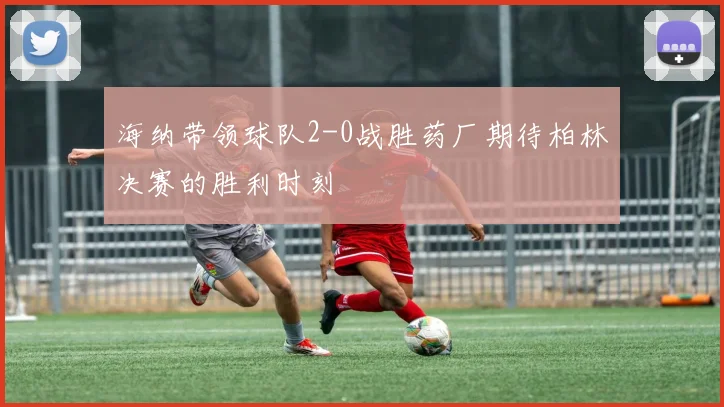 海纳带领球队2-0战胜药厂期待柏林决赛的胜利时刻