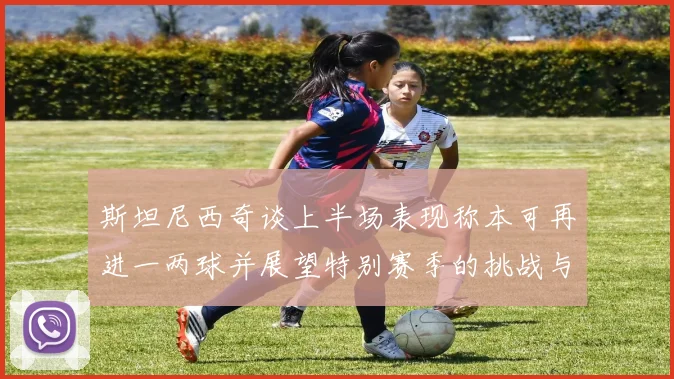 斯坦尼西奇谈上半场表现称本可再进一两球并展望特别赛季的挑战与机遇