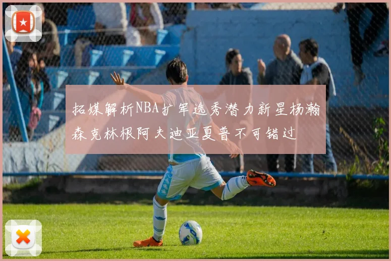 拓媒解析NBA扩军选秀潜力新星杨瀚森克林根阿夫迪亚夏普不可错过