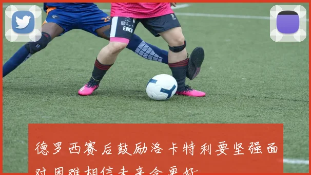 德罗西赛后鼓励洛卡特利要坚强面对困难相信未来会更好