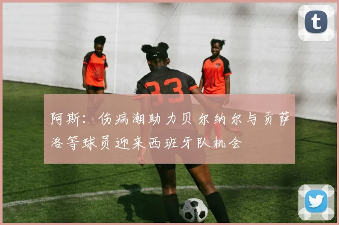 阿斯：伤病潮助力贝尔纳尔与贡萨洛等球员迎来西班牙队机会