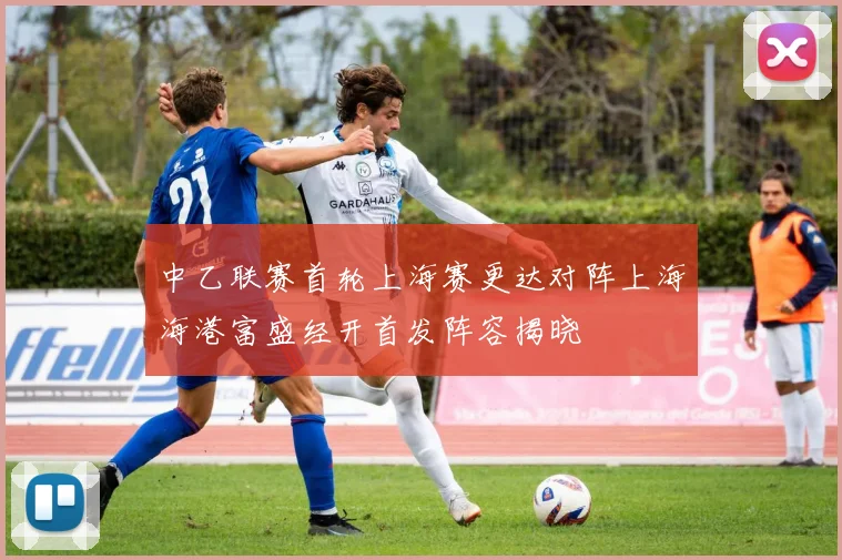 中乙联赛首轮上海赛更达对阵上海海港富盛经开首发阵容揭晓