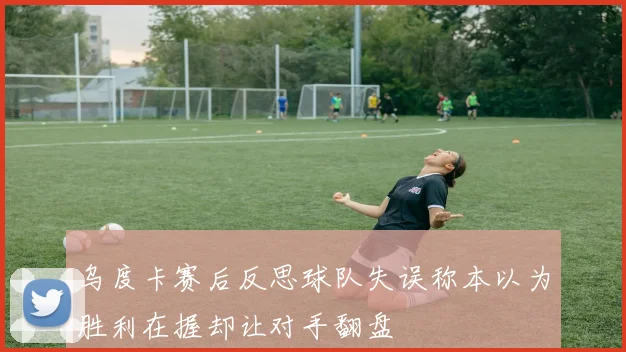 乌度卡赛后反思球队失误称本以为胜利在握却让对手翻盘