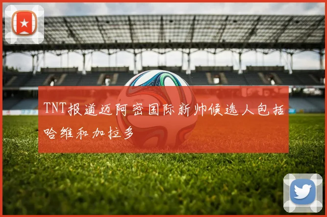 TNT报道迈阿密国际新帅候选人包括哈维和加拉多