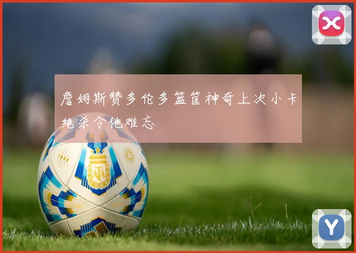 詹姆斯赞多伦多篮筐神奇上次小卡绝杀令他难忘