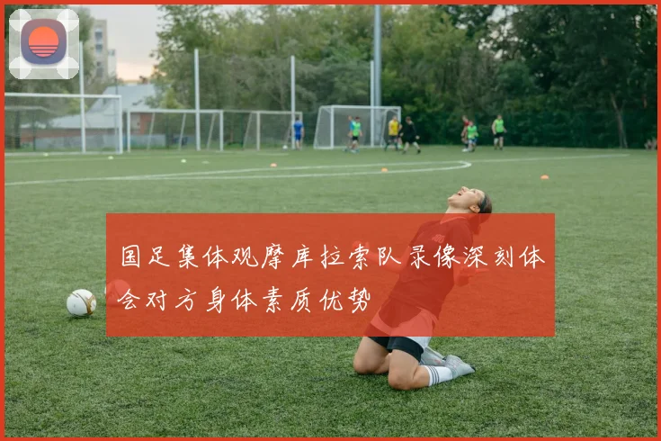 国足集体观摩库拉索队录像深刻体会对方身体素质优势