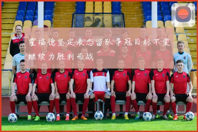霍福德坚定表态留队争冠目标不变继续为胜利而战