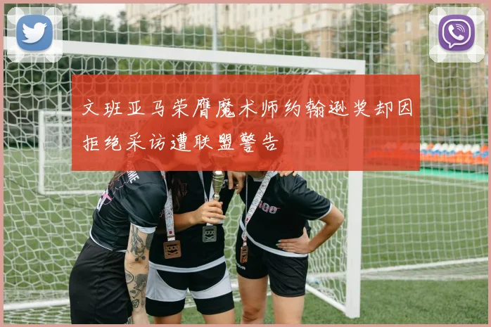 文班亚马荣膺魔术师约翰逊奖却因拒绝采访遭联盟警告