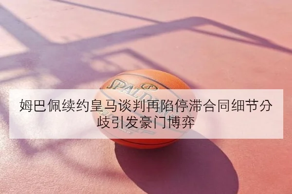 姆巴佩续约皇马谈判再陷停滞合同细节分歧引发豪门博弈
