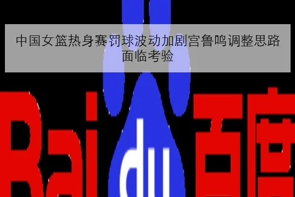 中国女篮热身赛罚球波动加剧宫鲁鸣调整思路面临考验